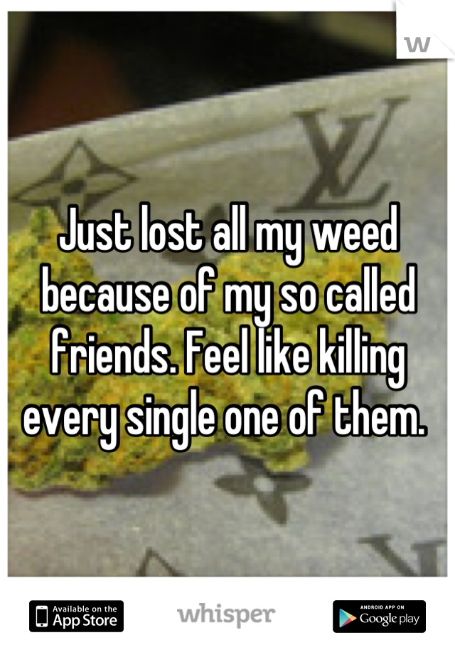 Just lost all my weed because of my so called friends. Feel like killing every single one of them. 