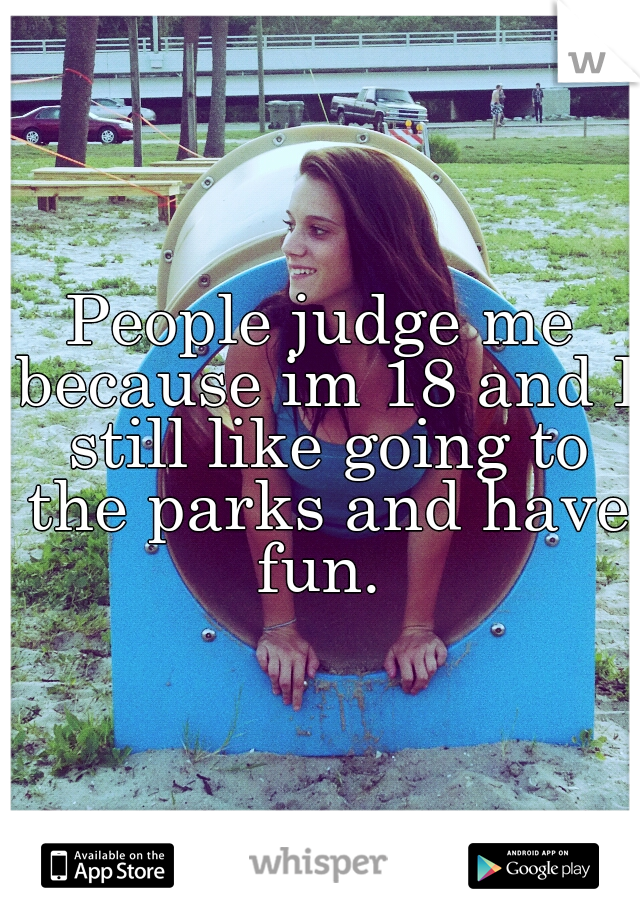 People judge me because im 18 and I still like going to the parks and have fun. 