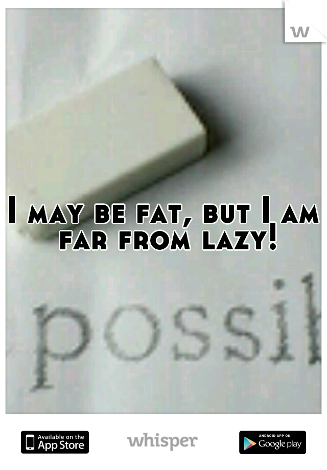 I may be fat, but I am far from lazy!
