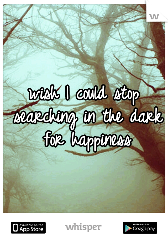 wish I could stop searching in the dark for happiness