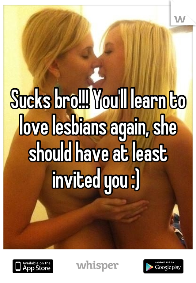 Sucks bro!!! You'll learn to love lesbians again, she should have at least invited you :) 
