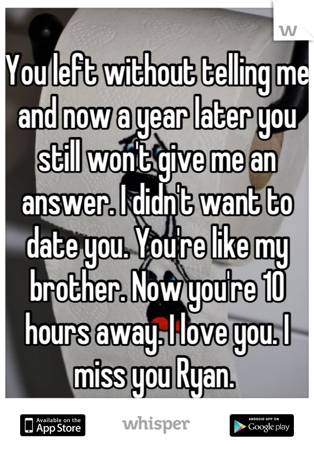 You left without telling me and now a year later you still won't give me an answer. I didn't want to date you. You're like my brother. Now you're 10 hours away. I love you. I miss you Ryan. 