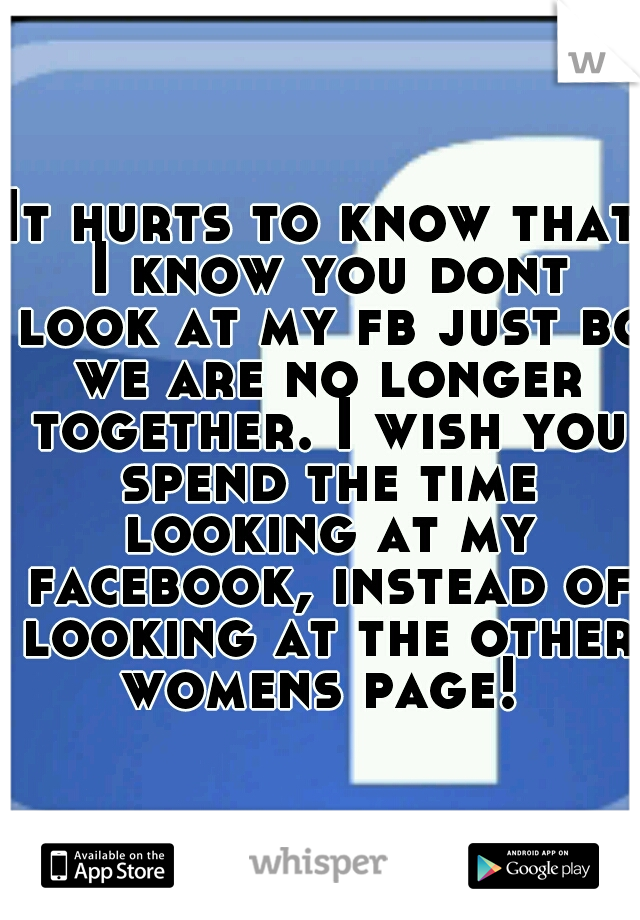 It hurts to know that I know you dont look at my fb just bc we are no longer together. I wish you spend the time looking at my facebook, instead of looking at the other womens page! 