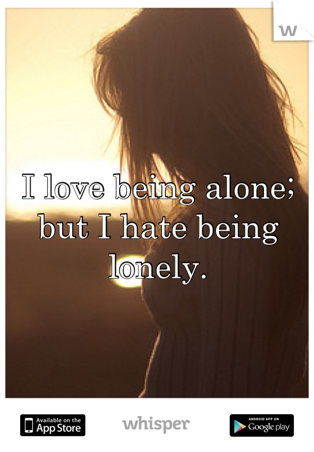 I love being alone; but I hate being lonely.