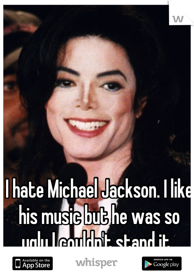 I hate Michael Jackson. I like his music but he was so ugly I couldn't stand it. 