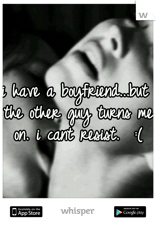 i have a boyfriend...but the other guy turns me on. i cant resist. 
:(