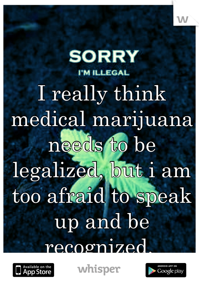 I really think medical marijuana needs to be legalized, but i am too afraid to speak up and be recognized. 