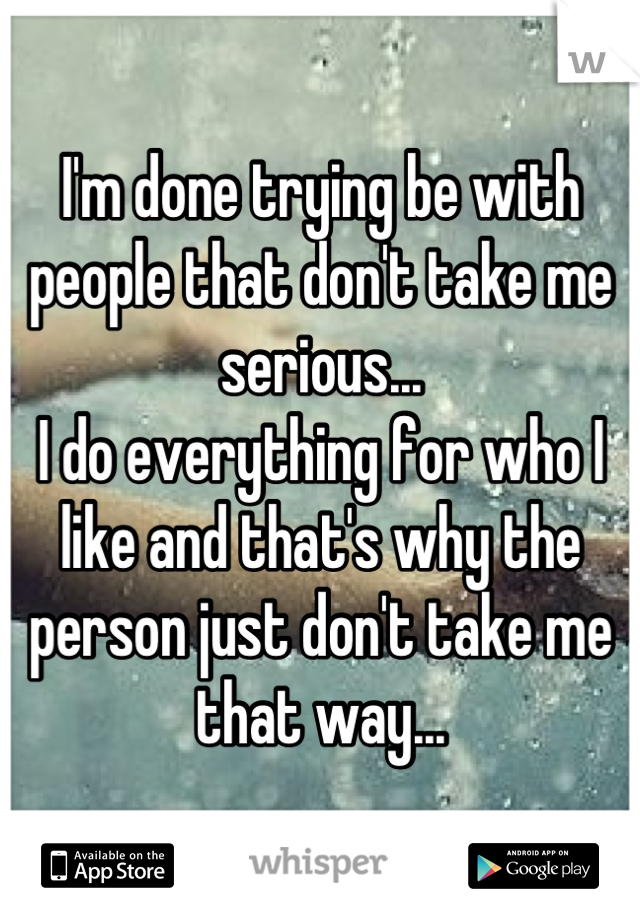 I'm done trying be with people that don't take me serious...
I do everything for who I like and that's why the person just don't take me that way...