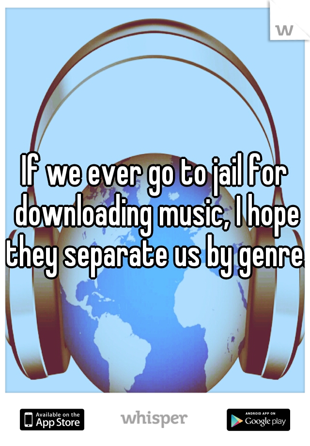 If we ever go to jail for downloading music, I hope they separate us by genre.