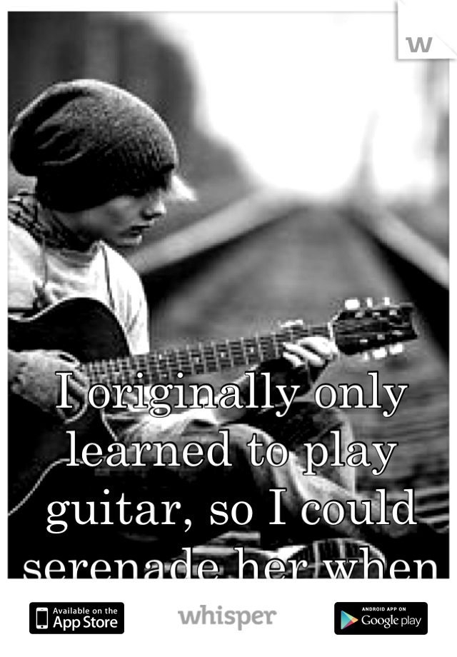 I originally only learned to play guitar, so I could serenade her when she felt unloved