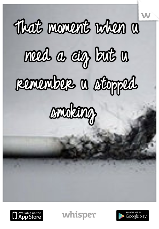 That moment when u need a cig but u remember u stopped smoking 