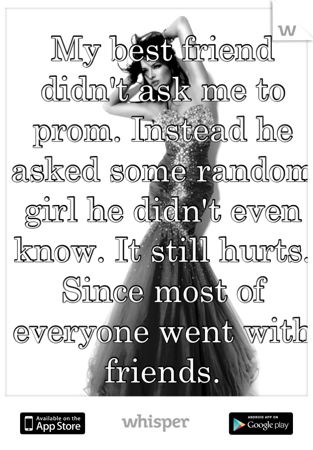 My best friend didn't ask me to prom. Instead he asked some random girl he didn't even know. It still hurts. Since most of everyone went with friends.