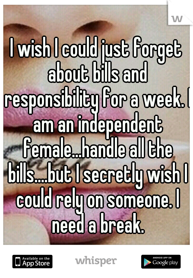 I wish I could just forget about bills and responsibility for a week. I am an independent female...handle all the bills....but I secretly wish I could rely on someone. I need a break.