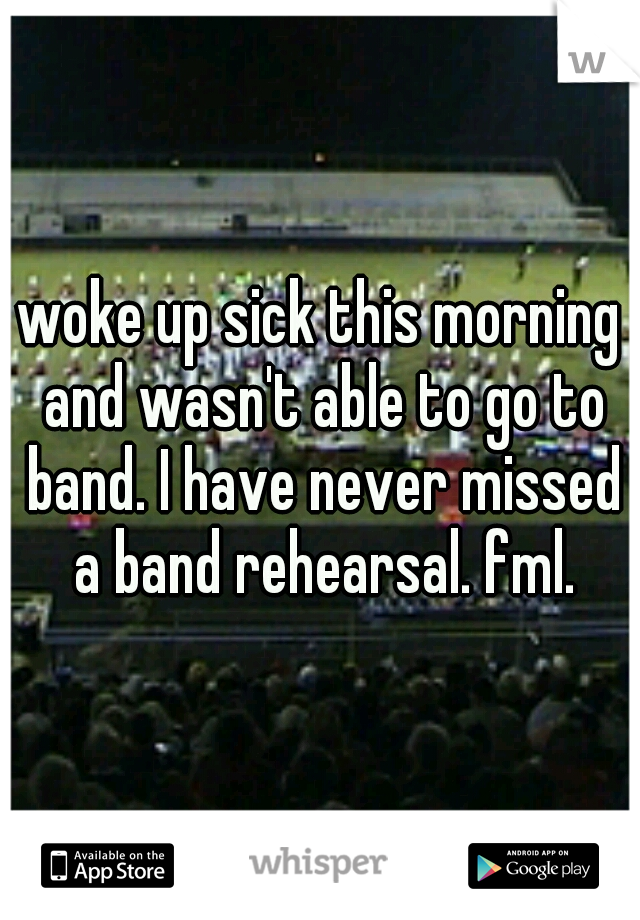woke up sick this morning and wasn't able to go to band. I have never missed a band rehearsal. fml.