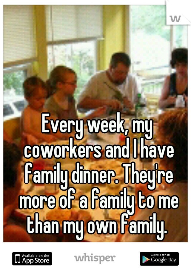 Every week, my coworkers and I have family dinner. They're more of a family to me than my own family. 