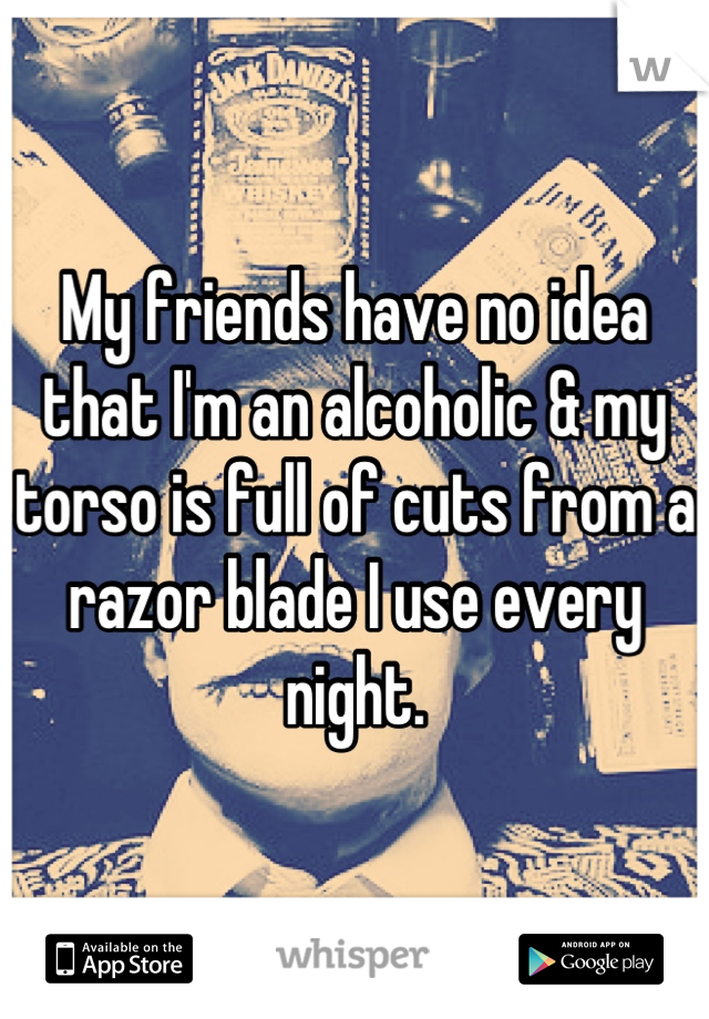 My friends have no idea that I'm an alcoholic & my torso is full of cuts from a razor blade I use every night.