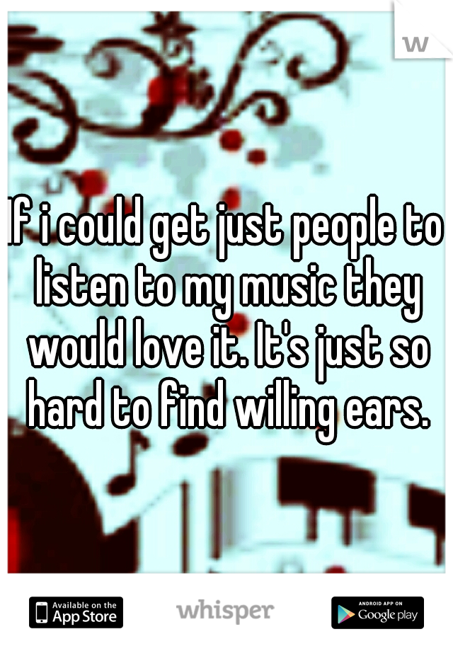 If i could get just people to listen to my music they would love it. It's just so hard to find willing ears.