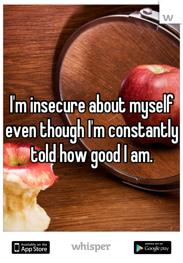 I'm insecure about myself even though I'm constantly told how good I am.