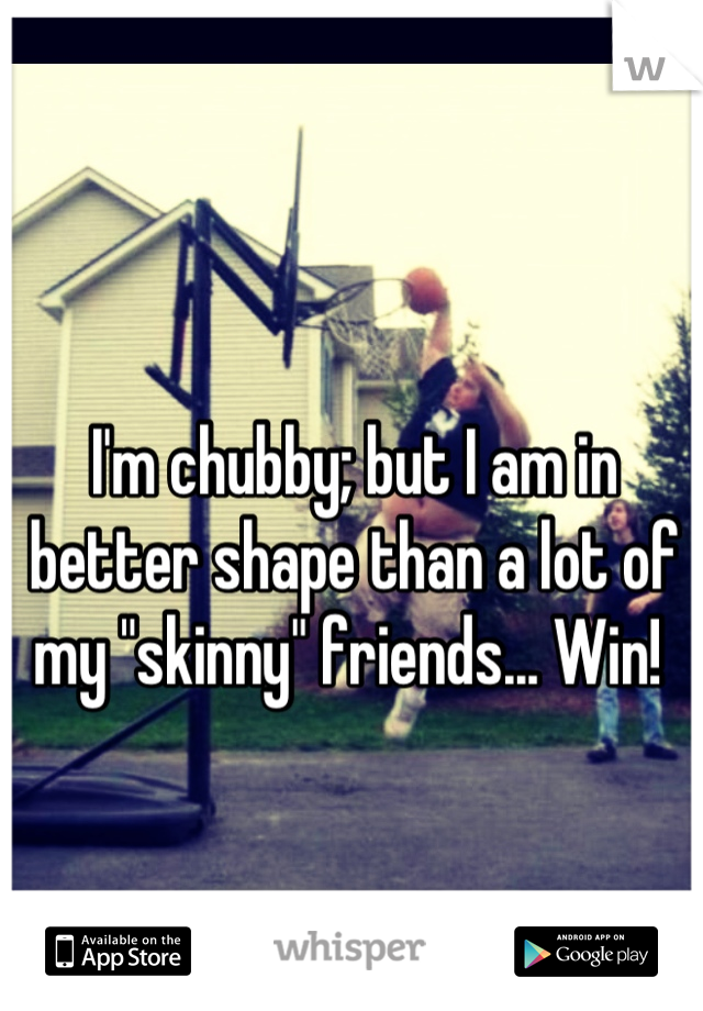 I'm chubby; but I am in better shape than a lot of my "skinny" friends... Win! 