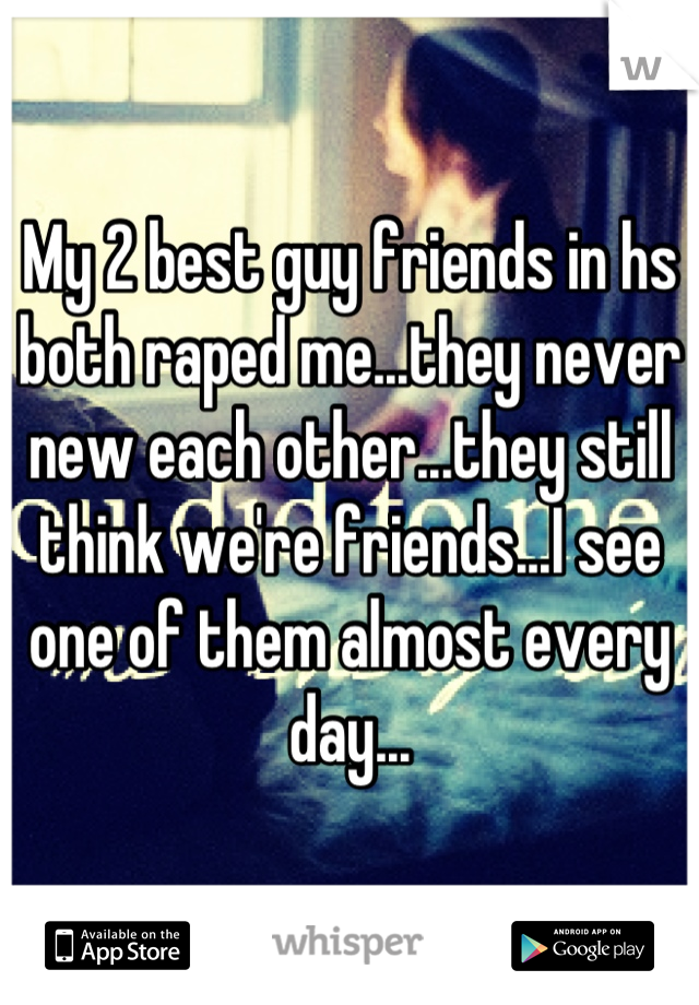 My 2 best guy friends in hs both raped me...they never new each other...they still think we're friends...I see one of them almost every day...