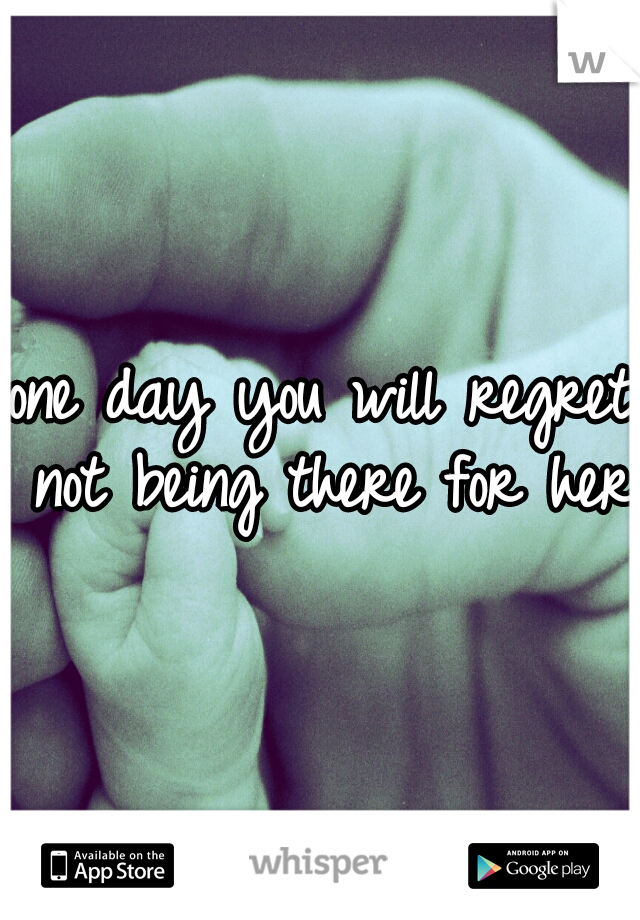 one day you will regret not being there for her.