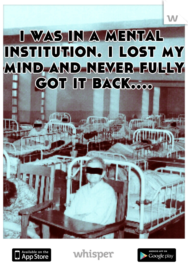 i was in a mental institution. i lost my mind and never fully got it back....