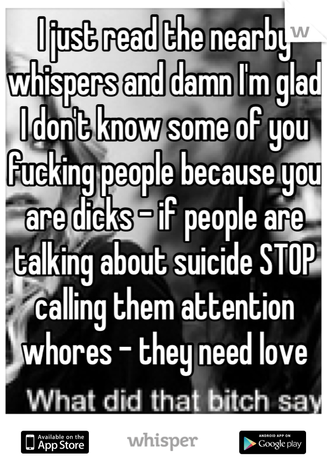 I just read the nearby whispers and damn I'm glad I don't know some of you fucking people because you are dicks - if people are talking about suicide STOP calling them attention whores - they need love