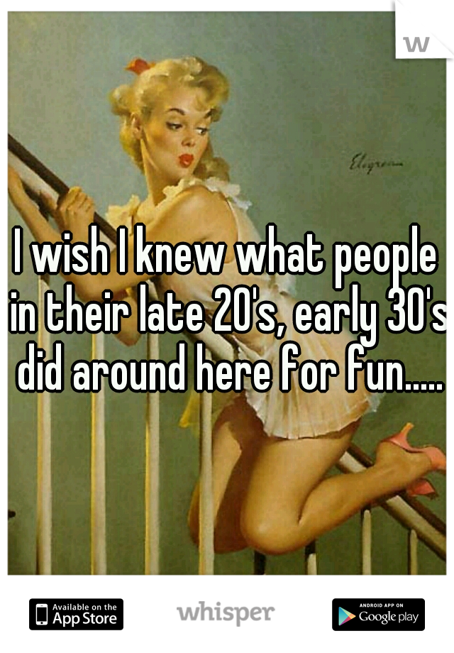 I wish I knew what people in their late 20's, early 30's did around here for fun.....
