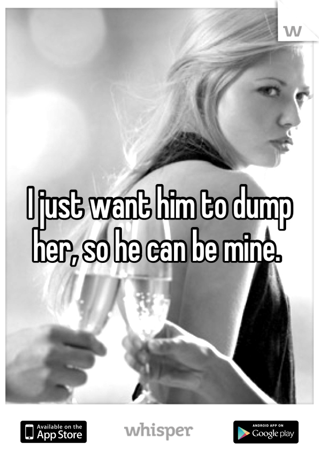 I just want him to dump her, so he can be mine. 