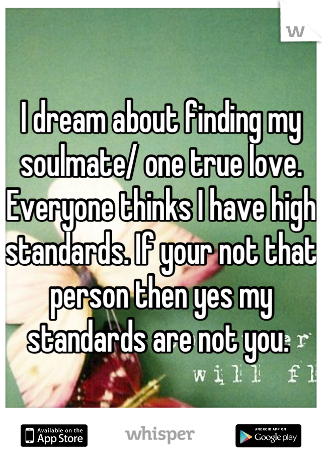 I dream about finding my soulmate/ one true love. Everyone thinks I have high standards. If your not that person then yes my standards are not you. 