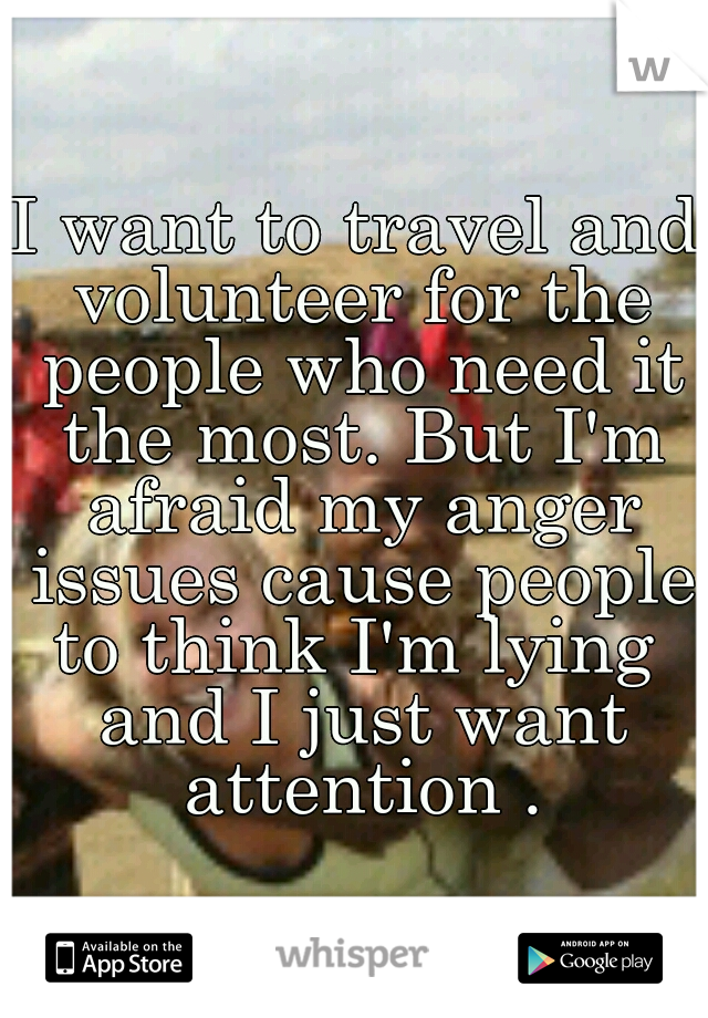 I want to travel and volunteer for the people who need it the most. But I'm afraid my anger issues cause people to think I'm lying  and I just want attention .