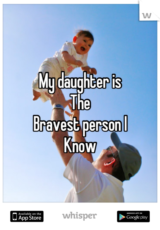 My daughter is 
The
Bravest person I
Know
