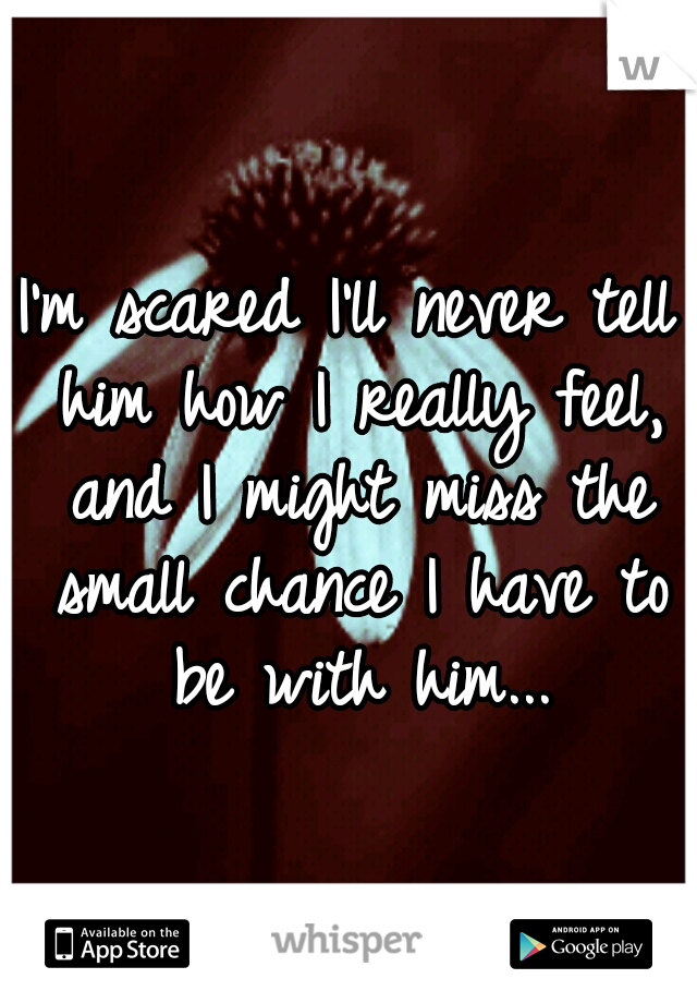 I'm scared I'll never tell him how I really feel, and I might miss the small chance I have to be with him...