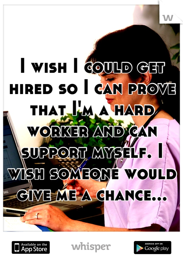 I wish I could get hired so I can prove that I'm a hard worker and can support myself. I wish someone would give me a chance...