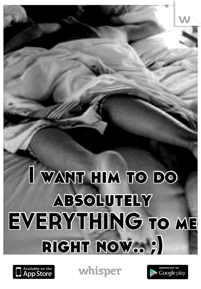 I want him to do absolutely EVERYTHING to me right now.. ;)