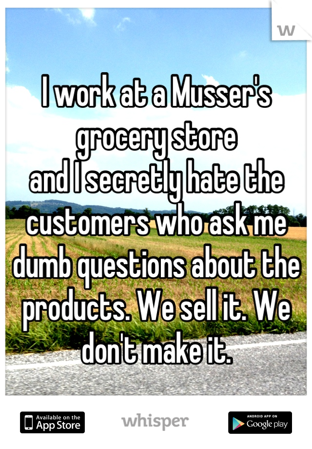 I work at a Musser's grocery store
and I secretly hate the customers who ask me dumb questions about the products. We sell it. We don't make it.