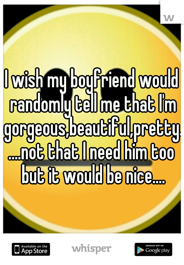 I wish my boyfriend would randomly tell me that I'm gorgeous,beautiful,pretty.....not that I need him too but it would be nice....