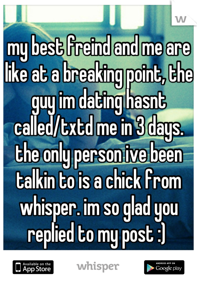 my best freind and me are like at a breaking point, the guy im dating hasnt called/txtd me in 3 days. the only person ive been talkin to is a chick from whisper. im so glad you replied to my post :) 