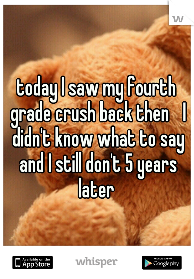 today I saw my fourth grade crush back then 
I didn't know what to say and I still don't 5 years later 