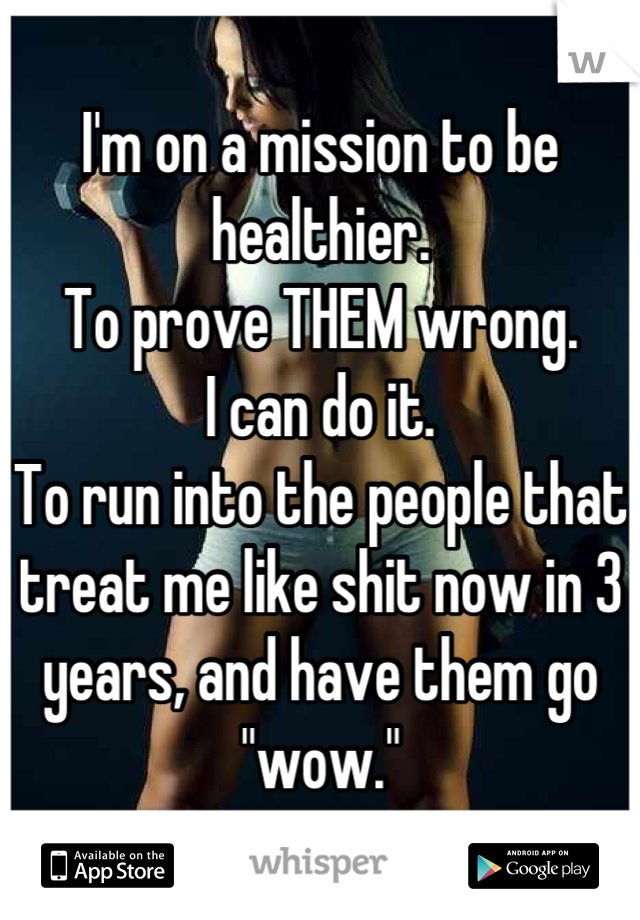 I'm on a mission to be healthier.
To prove THEM wrong.
I can do it. 
To run into the people that treat me like shit now in 3 years, and have them go "wow."