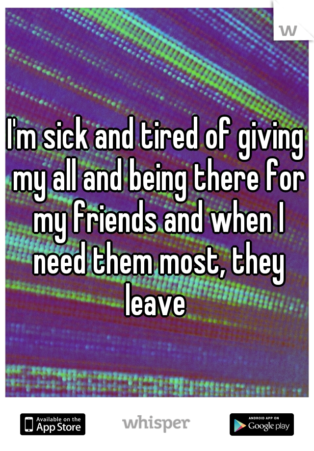 I'm sick and tired of giving my all and being there for my friends and when I need them most, they leave 