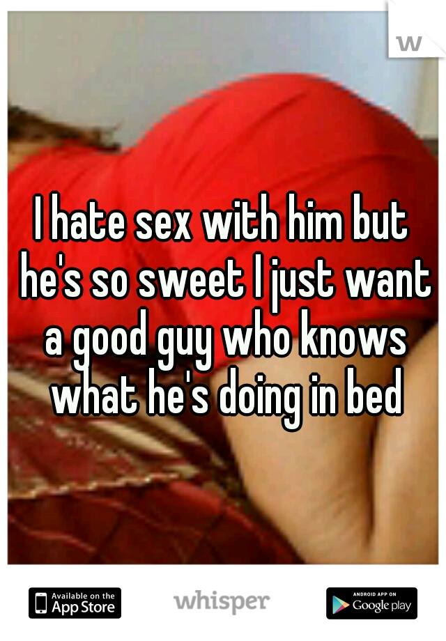 I hate sex with him but he's so sweet I just want a good guy who knows what he's doing in bed
