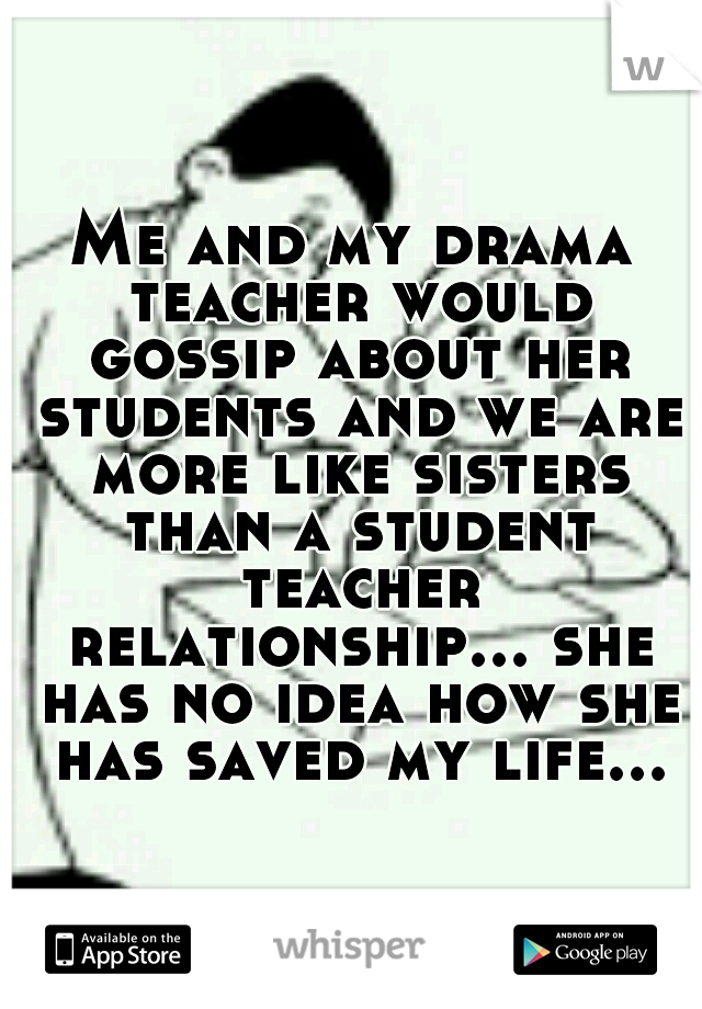 Me and my drama teacher would gossip about her students and we are more like sisters than a student teacher relationship... she has no idea how she has saved my life...