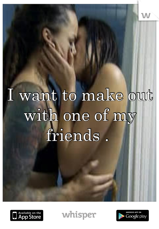 I want to make out with one of my friends . 