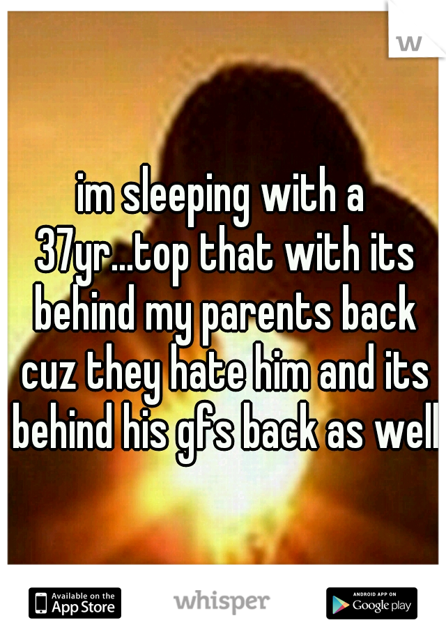 im sleeping with a 37yr...top that with its behind my parents back cuz they hate him and its behind his gfs back as well
