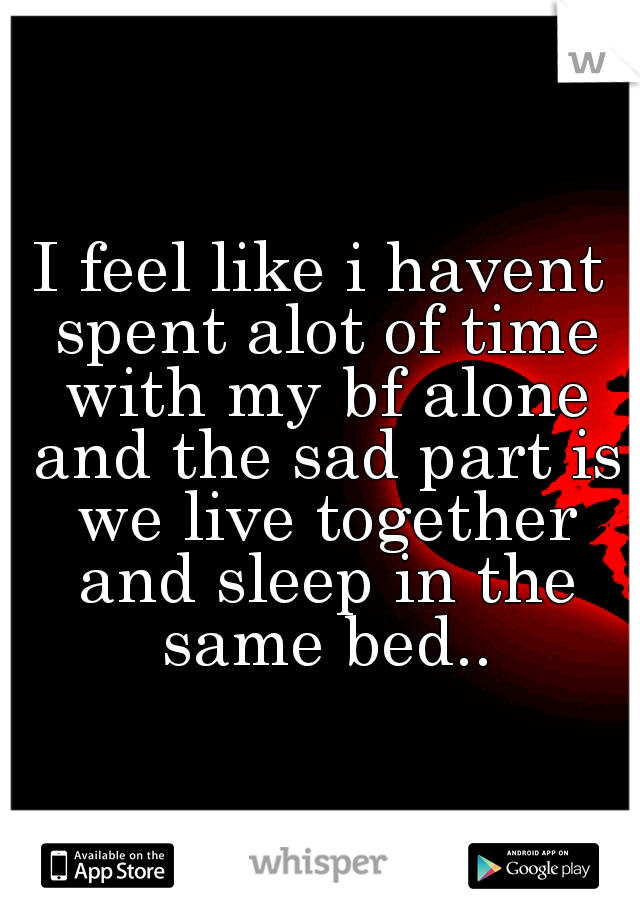 I feel like i havent spent alot of time with my bf alone and the sad part is we live together and sleep in the same bed..