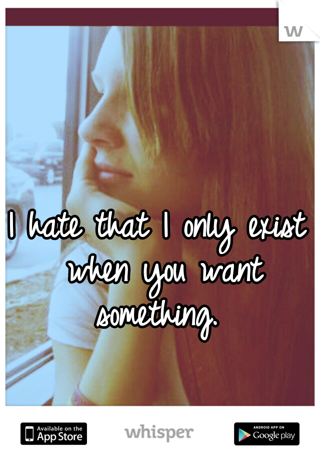 I hate that I only exist when you want something. 