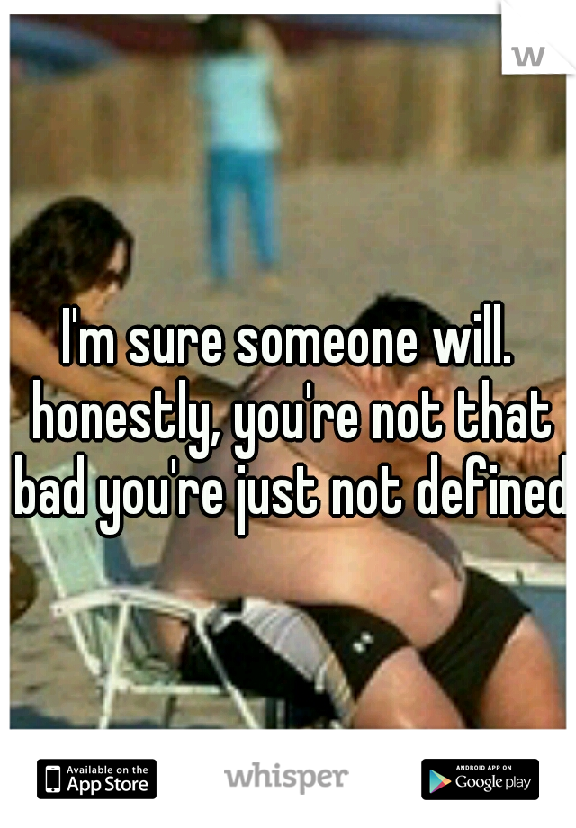 I'm sure someone will. honestly, you're not that bad you're just not defined 