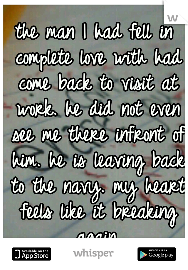 the man I had fell in complete love with had come back to visit at work. he did not even see me there infront of him. he is leaving back to the navy. my heart feels like it breaking again.