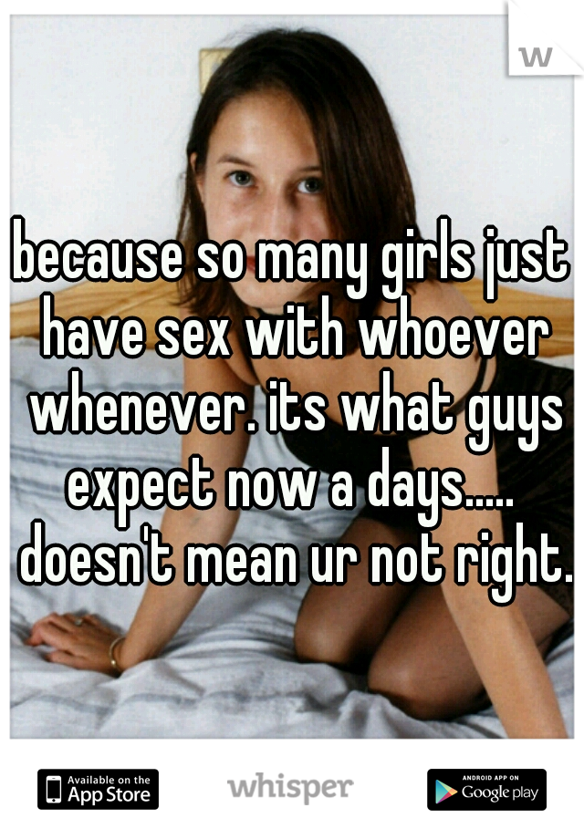 because so many girls just have sex with whoever whenever. its what guys expect now a days.....  doesn't mean ur not right.